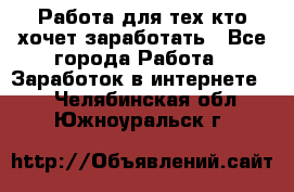 Работа для тех кто хочет заработать - Все города Работа » Заработок в интернете   . Челябинская обл.,Южноуральск г.